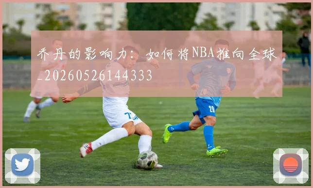 乔丹的影响力：如何将NBA推向全球_20260526144333