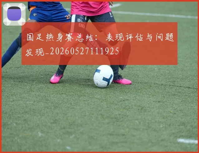 国足热身赛总结：表现评估与问题发现_20260527111925