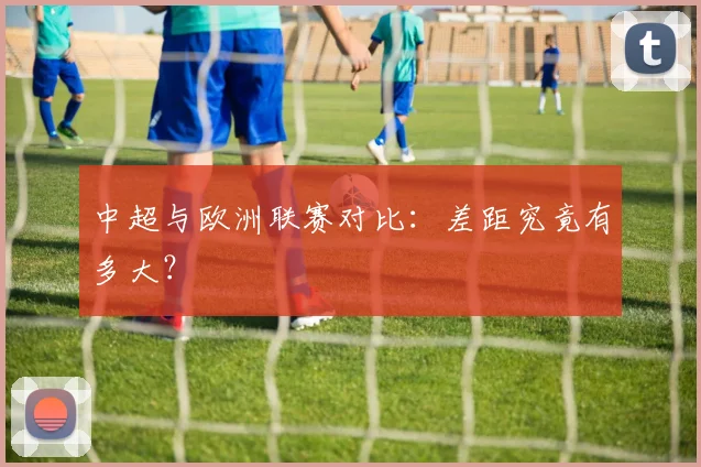 中超与欧洲联赛对比：差距究竟有多大？
