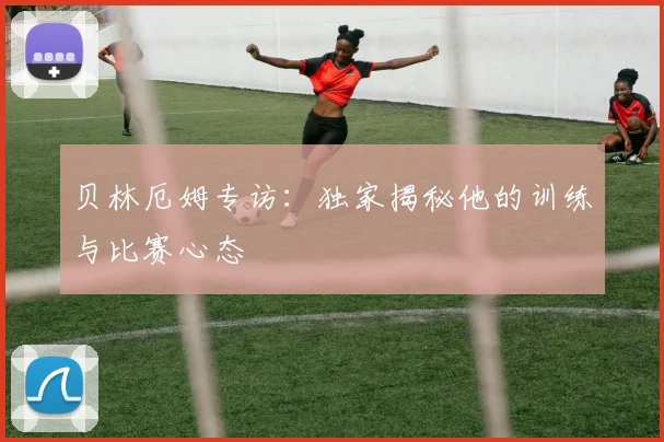 贝林厄姆专访：独家揭秘他的训练与比赛心态