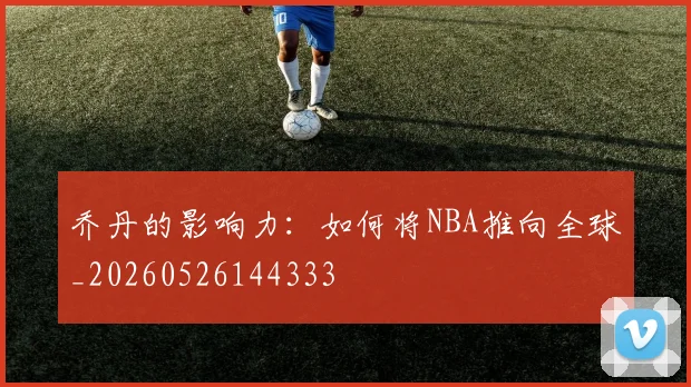 乔丹的影响力：如何将NBA推向全球_20260526144333