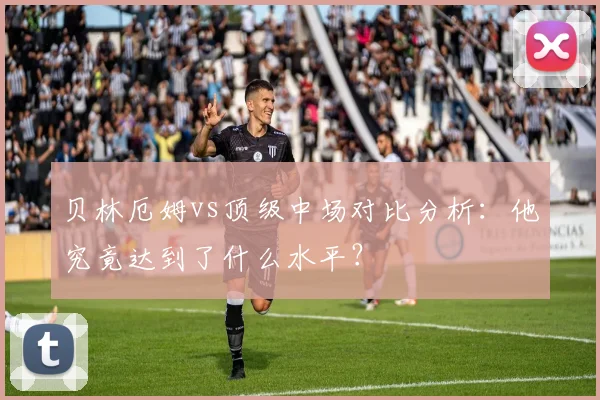 贝林厄姆vs顶级中场对比分析：他究竟达到了什么水平？