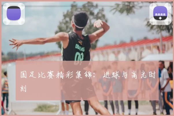 国足比赛精彩集锦：进球与高光时刻