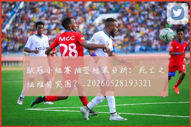 欧冠小组赛抽签结果分析:死亡之组谁将突围?_20260528193321