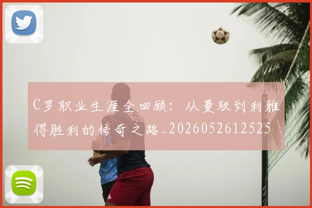 C罗职业生涯全回顾：从曼联到利雅得胜利的传奇之路_20260526125252