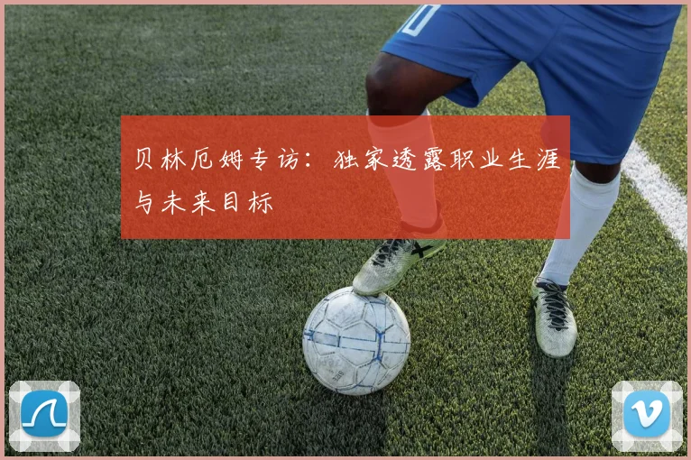 贝林厄姆专访：独家透露职业生涯与未来目标