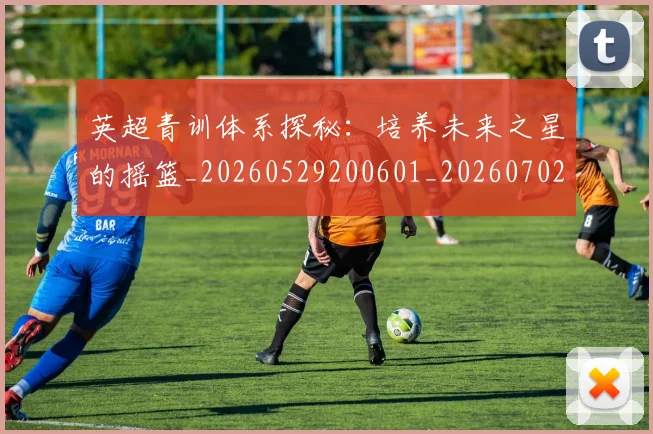 英超青训体系探秘：培养未来之星的摇篮_20260529200601_20260702175157