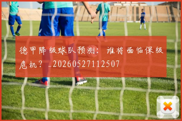 德甲降级球队预测：谁将面临保级危机？_20260527112507