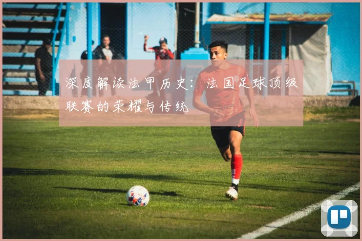 深度解读法甲历史：法国足球顶级联赛的荣耀与传统