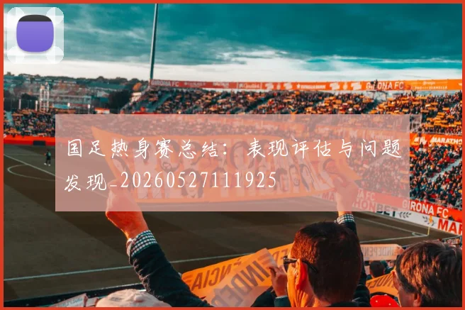 国足热身赛总结：表现评估与问题发现_20260527111925