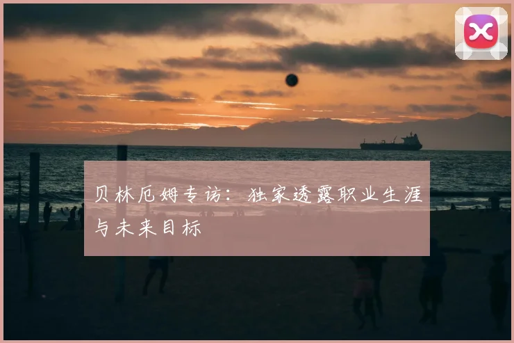 贝林厄姆专访：独家透露职业生涯与未来目标